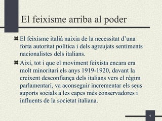 El feixisme arriba al poder
El feixisme italià naixia de la necessitat d’una
forta autoritat política i dels agreujats sentiments
nacionalistes dels italians.
Així, tot i que el moviment feixista encara era
molt minoritari els anys 1919-1920, davant la
creixent desconfiança dels italians vers el règim
parlamentari, va aconseguir incrementar els seus
suports socials a les capes més conservadores i
influents de la societat italiana.

                                                       9
 