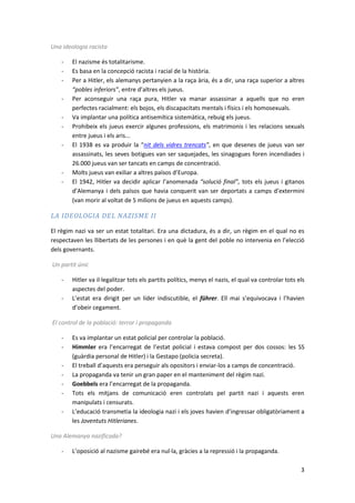 Una ideologia racista

    -   El nazisme és totalitarisme.
    -   Es basa en la concepció racista i racial de la història.
    -   Per a Hitler, els alemanys pertanyien a la raça ària, és a dir, una raça superior a altres
        “pobles inferiors”, entre d’altres els jueus.
    -   Per aconseguir una raça pura, Hitler va manar assassinar a aquells que no eren
        perfectes racialment: els bojos, els discapacitats mentals i físics i els homosexuals.
    -   Va implantar una política antisemítica sistemàtica, rebuig els jueus.
    -   Prohibeix els jueus exercir algunes professions, els matrimonis i les relacions sexuals
        entre jueus i els aris...
    -   El 1938 es va produir la “nit dels vidres trencats”, en que desenes de jueus van ser
        assassinats, les seves botigues van ser saquejades, les sinagogues foren incendiades i
        26.000 jueus van ser tancats en camps de concentració.
    -   Molts jueus van exiliar a altres països d’Europa.
    -   El 1942, Hitler va decidir aplicar l’anomenada “solució final”, tots els jueus i gitanos
        d’Alemanya i dels països que havia conquerit van ser deportats a camps d’extermini
        (van morir al voltat de 5 milions de jueus en aquests camps).

LA IDEOLOGIA DEL NAZISME II

El règim nazi va ser un estat totalitari. Era una dictadura, és a dir, un règim en el qual no es
respectaven les llibertats de les persones i en què la gent del poble no intervenia en l’elecció
dels governants.

Un partit únic

    -   Hitler va il·legalitzar tots els partits polítics, menys el nazis, el qual va controlar tots els
        aspectes del poder.
    -   L’estat era dirigit per un líder indiscutible, el führer. Ell mai s’equivocava i l’havien
        d’obeir cegament.

El control de la població: terror i propaganda

    -   Es va implantar un estat policial per controlar la població.
    -   Himmler era l’encarregat de l’estat policial i estava compost per dos cossos: les SS
        (guàrdia personal de Hitler) i la Gestapo (policia secreta).
    -   El treball d’aquests era perseguir als opositors i enviar-los a camps de concentració.
    -   La propaganda va tenir un gran paper en el manteniment del règim nazi.
    -   Goebbels era l’encarregat de la propaganda.
    -   Tots els mitjans de comunicació eren controlats pel partit nazi i aquests eren
        manipulats i censurats.
    -   L’educació transmetia la ideologia nazi i els joves havien d’ingressar obligatòriament a
        les Joventuts Hitlerianes.

Una Alemanya nazificada?

    -   L’oposició al nazisme gairebé era nul·la, gràcies a la repressió i la propaganda.

                                                                                                      3
 