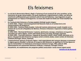 Els feixismes
• La crisi de la democràcia liberal, afegit a l'amenaça d'una revolució de caire socialista, va fer
reaccionar els grups conservadors, els quals impulsaren, originàriament a Itàlia, una sèrie de
moviments políticosocials que coneixem amb el nom de feixismes, i que tingueren un gran
protagonisme en l'època d'entreguerres. Es tracta del model de dretes de l'Estat totalitari de
masses.
• En l'evolució dels feixismes a Europa popdem distingir quatre etapes:
1) 1919-1922.- Origen i desenvolupament del feixisme italià en el context de la crisi
socioeconòmica de postguerra.
2) 1922-1933.- Feixisme italià al poder. Lluita del nazisme alemany per assolir el poder en el
context de la crisi de la República de Weimar. Primeres imitacions i expansió a d'altres països
europeus.
3) 1933-1943.- Plenitud del feixisme i nazisme, dominants a Europa, victoriosos en la guerra,
secundats per altres règims, sovint satel.litzats (França de Vichy, Portugal, Espanya).
4) 1943-1945.- Final dels feixismes. Caiguda de Mussolini (1943) i Hitler (1945), derrotats en la
guerra. Desaparició dels feixismes europeus amb la victòria aliada; resten només els feixismes
residuals (Portugal, Grècia, Espanya).
• L'expansionisme agressiu d'aquests règims, molt especialment del nazisme alemany, va provocar
la segona guerra mundial. La derrota en la guerra dels feixismes va significar la fi d'una època en
què la irracionalitat i la intolerància amenaçaven dominar Europa. Més enllà de 1945
sobrevisqueren els anomenats feixismes residuals, a Espanya, Portugal i Grècia.
• Actualment, els neofeixismes són projectes polítics sense base i sense massa suport social.
Introducció de Buxaweb
ELS FEIXISMES 3BUXAWEB
 