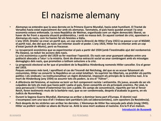 El nazisme alemany
• Alemanya va entendre que la seva derrota en la Primera Guerra Mundial, havia estat humiliant. El Tractat de
Versalles havia estat especialment dur amb els alemanys. Tanmateix, el país havia quedat arrasat i la seva
economia estava enfonsada. La nova República de Weimar, organitzada com un règim democràtic liberal, va
haver de fer front a aquesta situació problemàtica, i amb no massa èxit. En aquest context de crisi, apareixen a
Alemanya els nazis, com ho havien fet els feixistes a Itàlia.
L'any 1919, Drexler va crear un partit que, un cop sota la direcció de Hitler (l'any 1921) va passar a ser el NSDAP,
el partit nazi, des del que els nazis van intentar assolir el poder. L'any 1923, Hitler ho va intentar amb un cop
d'estat (putsch de Munic), però va fracassar.
• La recuperació econòmica que va experimentar el país a partir del 1924 (amb l'inestimable ajut del nordamericà
Pla Dawes), va reduir les accions dels nazis.
La crisi econòmica a partir del 1929 va fer reactivar l'oposició. Els nazis van anar guanyant adeptes entre una
població abocada a l'atur i a la misèria. Gent de diversa extracció social va anar combregant amb els missatges
demagògics dels nazis, que prometien a tothom solucions a la crisi.
• La progressió electoral va fer que el president de la República Hindenburg nomenés Hitler canceller. Era el gener
del 1933.
Poques setmanes més tard, i aprofitant el cas de l'incendi del Reichstag, del que es va acusar falsament als
comunistes, Hitler va convertir la República en un estat totalitari. Va suprimir les llibertats, va prohibir els partits
polítics i els sindicats i va institucionalitzar un règim dictatorial, imposant els principis de la doctrina nazi. A la
mort de Hindenburg (any 1934) va assumir tots els poders. Ja era el "Führer".
• A diferència del feixisme, el nazisme va tenir un fort component racista i antisemita. Els jueus, acusats de ser els
culpables de tots els mals que havia patit i patia el país, foren convertits en els principals enemics. Per això, la
seva persecució i l'intent d'exterminar-los com a poble. Els camps de concentració, repartits per tot el Tercer
Reich, foren testimonis muts de la barbàrie nazi, que va ser condemnada, després d'acabada la guerra, en els
Judicis de Nuremberg.
• Durant la Segona Guerra Mundial, Alemanya va arribar a dominar bona part d'Europa. El domini nazi
s'escampava com una taca d'oli i trobava tant partidaris (els col.laboracionistes), com opositors (la Resistència).
• Però després de les victòries van arribar les derrotes. L'Alemanya de Hitler fou vençuda pels aliats (maig 1945).
Hitler va preferir suicidar-se abans de lliurar-se. Amb la seva mort acabava el nazisme. Era la fi d'un malson.
Introducció de Buxaweb
ELS FEIXISMES 5BUXAWEB
 