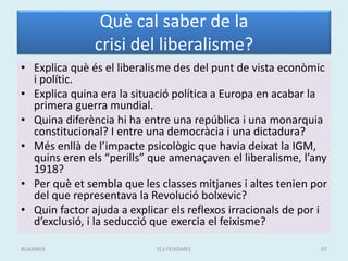 Què cal saber de la
crisi del liberalisme?
• Explica què és el liberalisme des del punt de vista econòmic
i polític.
• Explica quina era la situació política a Europa en acabar la
primera guerra mundial.
• Quina diferència hi ha entre una república i una monarquia
constitucional? I entre una democràcia i una dictadura?
• Més enllà de l’impacte psicològic que havia deixat la IGM,
quins eren els “perills” que amenaçaven el liberalisme, l’any
1918?
• Per què et sembla que les classes mitjanes i altes tenien por
del que representava la Revolució bolxevic?
• Quin factor ajuda a explicar els reflexos irracionals de por i
d’exclusió, i la seducció que exercia el feixisme?
ELS FEIXISMES 67BUXAWEB
 