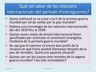 Què cal saber de les relacions
internacionals del període d’entreguerres?
• Quina institució es va crear a la fi de la primera guerra
mundial per tal de vetllar per la pau mundial?
• Elabora una cronologia de les relacions internacionals
des del 1919 fins al 1939.
• Quines zones motiu de tensió internacional foren
aprofitades per estimular el sentiment revengista,
l’endemà de la primera guerra mundial?
• Se sap que el nazisme va treure bon profit de la
situació en què havia quedat Alemanya després de la
pau de Versalles. Quina era aquesta situació?
• Quines van ser les causes més remotes de la segona
guerra mundial? I les més immediates?
ELS FEIXISMES 69BUXAWEB
 