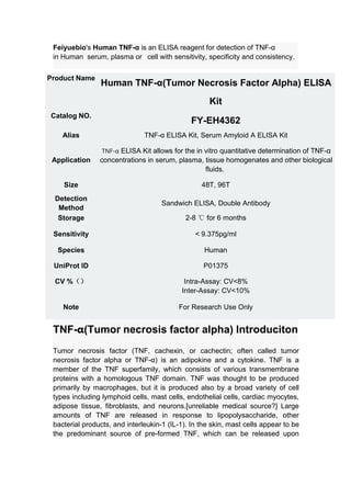 Feiyuebio's Human TNF-α is an ELISA reagent for detection of TNF-α
in Human serum, plasma or cell with sensitivity, specificity and consistency.
TNF-α(Tumor necrosis factor alpha) Introduciton
Tumor necrosis factor (TNF, cachexin, or cachectin; often called tumor
necrosis factor alpha or TNF-α) is an adipokine and a cytokine. TNF is a
member of the TNF superfamily, which consists of various transmembrane
proteins with a homologous TNF domain. TNF was thought to be produced
primarily by macrophages, but it is produced also by a broad variety of cell
types including lymphoid cells, mast cells, endothelial cells, cardiac myocytes,
adipose tissue, fibroblasts, and neurons.[unreliable medical source?] Large
amounts of TNF are released in response to lipopolysaccharide, other
bacterial products, and interleukin-1 (IL-1). In the skin, mast cells appear to be
the predominant source of pre-formed TNF, which can be released upon
Product Name
Human TNF-α(Tumor Necrosis Factor Alpha) ELISA
Kit
Catalog NO.
FY-EH4362
Alias TNF-α ELISA Kit, Serum Amyloid A ELISA Kit
Application
TNF-α ELISA Kit allows for the in vitro quantitative determination of TNF-α
concentrations in serum, plasma, tissue homogenates and other biological
fluids.
Size 48T, 96T
Detection
Method
Sandwich ELISA, Double Antibody
Storage 2-8 ℃ for 6 months
Sensitivity < 9.375pg/ml
Species Human
UniProt ID P01375
CV %（） Intra-Assay: CV<8%
Inter-Assay: CV<10%
Note For Research Use Only
 
