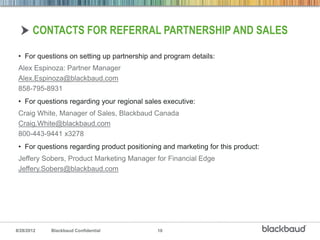 CONTACTS FOR REFERRAL PARTNERSHIP AND SALES

 • For questions on setting up partnership and program details:
 Alex Espinoza: Partner Manager
 Alex.Espinoza@blackbaud.com
 858-795-8931
 • For questions regarding your regional sales executive:
 Craig White, Manager of Sales, Blackbaud Canada
 Craig.White@blackbaud.com
 800-443-9441 x3278
 • For questions regarding product positioning and marketing for this product:
 Jeffery Sobers, Product Marketing Manager for Financial Edge
 Jeffery.Sobers@blackbaud.com




8/28/2012   Blackbaud Confidential           10
 