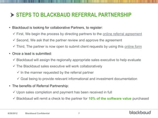 STEPS TO BLACKBAUD REFERRAL PARTNERSHIP

 • Blackbaud is looking for collaborative Partners, to register:
     First, We begin the process by directing partners to the online referral agreement
     Second, We ask that the partner review and approve the agreement
     Third, The partner is now open to submit client requests by using this online form

 • Once a lead is submitted:
     Blackbaud will assign the regionally appropriate sales executive to help evaluate
     The Blackbaud sales executive will work collaboratively
         In the manner requested by the referral partner
         Goal being to provide relevant informational and investment documentation

 • The benefits of Referral Partnership:
     Upon sales completion and payment has been received in full
     Blackbaud will remit a check to the partner for 10% of the software value purchased



8/28/2012    Blackbaud Confidential            7
 