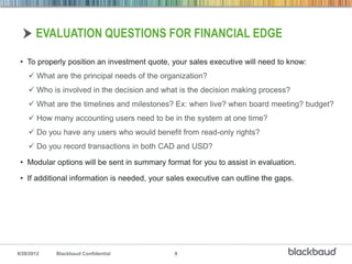 EVALUATION QUESTIONS FOR FINANCIAL EDGE

 • To properly position an investment quote, your sales executive will need to know:
     What are the principal needs of the organization?
     Who is involved in the decision and what is the decision making process?
     What are the timelines and milestones? Ex: when live? when board meeting? budget?
     How many accounting users need to be in the system at one time?
     Do you have any users who would benefit from read-only rights?
     Do you record transactions in both CAD and USD?

 • Modular options will be sent in summary format for you to assist in evaluation.

 • If additional information is needed, your sales executive can outline the gaps.




8/28/2012   Blackbaud Confidential            9
 