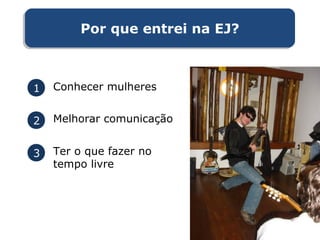 1 Conhecer mulheres
2 Melhorar comunicação
3 Ter o que fazer no
tempo livre
Por que entrei na EJ?Por que entrei na EJ?
 