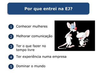 1 Conhecer mulheres
2 Melhorar comunicação
3 Ter o que fazer no
tempo livre
4 Ter experiência numa empresa
5 Dominar o mundo
Por que entrei na EJ?Por que entrei na EJ?
 