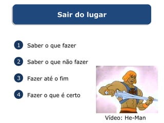Sair do lugarSair do lugar
1 Saber o que fazer
2 Saber o que não fazer
3 Fazer até o fim
4 Fazer o que é certo
Vídeo: He-Man
 