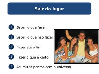 Sair do lugarSair do lugar
1 Saber o que fazer
2 Saber o que não fazer
3 Fazer até o fim
4 Fazer o que é certo
5 Acumular pontos com o universo
 