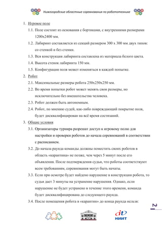 Нижегородские областные соревнования по робототехнике
2
1. Игровое поле
1.1. Поле состоит из основания с бортиками, с внутренними размерами
1200х2400 мм.
1.2. Лабиринт составляется из секций размером 300 х 300 мм двух типов:
со стенкой и без стенки.
1.3. Вся конструкция лабиринта составлена из материала белого цвета.
1.4. Высота стенок лабиринта 150 мм.
1.5. Конфигурация поля может изменяться в каждой попытке.
2. Робот
2.1. Максимальные размеры робота 250х250х250 мм.
2.2. Во время попытки робот может менять свои размеры, но
исключительно без вмешательства человека.
2.3. Робот должен быть автономным.
2.4. Робот, по мнению судей, как-либо повреждающий покрытие поля,
будет дисквалифицирован на всё время состязаний.
3. Общие условия
3.1. Организаторы турнира разрешат доступ к игровому полю для
настройки и проверки роботов до начала соревнований в соответствии
с расписанием.
3.2. До начала раунда команды должны поместить своих роботов в
область «карантина» не позже, чем через 5 минут после его
объявления. После подтверждения судьи, что роботы соответствуют
всем требованиям, соревнования могут быть начаты.
3.3. Если при осмотре будет найдено нарушение в конструкции робота, то
судья дает 3 минуты на устранение нарушения. Однако, если
нарушение не будет устранено в течение этого времени, команда
будет дисквалифицирована до следующего раунда.
3.4. После помещения робота в «карантин» до конца раунда нельзя:
 