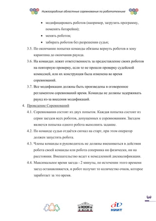 Нижегородские областные соревнования по робототехнике
3
 модифицировать роботов (например, загрузить программу,
поменять батарейки);
 менять роботов;
 забирать роботов без разрешения судьи;
3.5. По окончании попытки команды обязаны вернуть роботов в зону
карантина до окончания раунда.
3.6. На командах лежит ответственность за предоставление своих роботов
на повторную проверку, если те не прошли проверку судейской
комиссией, или их конструкция была изменена во время
соревнований.
3.7. Все модификации должны быть произведены в оговоренное
регламентом соревнований время. Команды не должны задерживать
раунд из-за внесения модификаций.
4. Проведение Соревнований
4.1. Соревнования состоят из двух попыток. Каждая попытка состоит из
серии заездов всех роботов, допущенных к соревнованиям. Заездом
является попытка одного робота выполнить задание.
4.2. По команде судьи отдаётся сигнал на старт, при этом оператор
должен запустить робота.
4.3. Члены команды и руководитель не должны вмешиваться в действия
робота своей команды или робота соперника ни физически, ни на
расстоянии. Вмешательство ведет к немедленной дисквалификации.
4.4. Максимальное время заезда - 2 минуты, по истечении этого времени
заезд останавливается, и робот получит то количество очков, которое
заработает за это время.
 