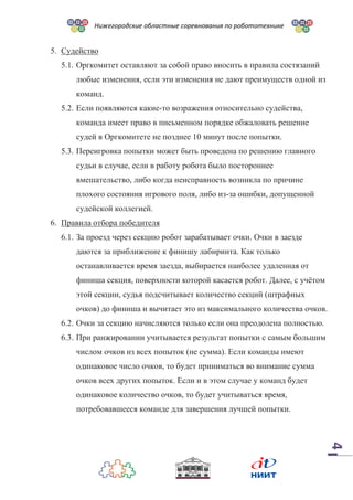 Нижегородские областные соревнования по робототехнике
4
5. Судейство
5.1. Оргкомитет оставляют за собой право вносить в правила состязаний
любые изменения, если эти изменения не дают преимуществ одной из
команд.
5.2. Если появляются какие-то возражения относительно судейства,
команда имеет право в письменном порядке обжаловать решение
судей в Оргкомитете не позднее 10 минут после попытки.
5.3. Переигровка попытки может быть проведена по решению главного
судьи в случае, если в работу робота было постороннее
вмешательство, либо когда неисправность возникла по причине
плохого состояния игрового поля, либо из-за ошибки, допущенной
судейской коллегией.
6. Правила отбора победителя
6.1. За проезд через секцию робот зарабатывает очки. Очки в заезде
даются за приближение к финишу лабиринта. Как только
останавливается время заезда, выбирается наиболее удаленная от
финиша секция, поверхности которой касается робот. Далее, с учётом
этой секции, судья подсчитывает количество секций (штрафных
очков) до финиша и вычитает это из максимального количества очков.
6.2. Очки за секцию начисляются только если она преодолена полностью.
6.3. При ранжировании учитывается результат попытки с самым большим
числом очков из всех попыток (не сумма). Если команды имеют
одинаковое число очков, то будет приниматься во внимание сумма
очков всех других попыток. Если и в этом случае у команд будет
одинаковое количество очков, то будет учитываться время,
потребовавшееся команде для завершения лучшей попытки.
 