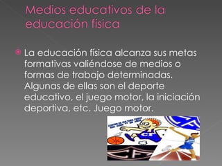    La educación física alcanza sus metas
    formativas valiéndose de medios o
    formas de trabajo determinadas.
    Algunas de ellas son el deporte
    educativo, el juego motor, la iniciación
    deportiva, etc. Juego motor.
 