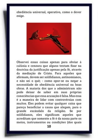 10
obediência universal, operativo, como o dever
exige.
Observei essas coisas apenas para obviar à
calúnia e censura que alguns tentam fixar na
doutrina da justificação apenas pela fé, através
da mediação de Cristo. Para aqueles que
afirmam, devem ser solifidianos, antinomianos,
e não sei o quê; - como opor-se ou negar a
necessidade de obediência universal ou boas
obras. A maioria dos que a administram não
pode deixar de saber em suas próprias
consciências que essa acusação é falsa. Mas essa
é a maneira de lidar com controvérsias com
muitos. Eles podem evitar qualquer coisa que
pareça beneficiar a causa que alegam, para o
grande escândalo da religião. Se por
solifidianos, eles significam aqueles que
acreditam que somente a fé é da nossa parte os
meios, instrumentos ou condições (dos quais
 