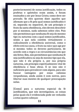 11
posteriormente) de nossa justificação, todos os
profetas e apóstolos eram assim, e foram
ensinados a ser por Jesus Cristo; como deve ser
provado. Se eles querem dizer aqueles que
afirmam que a fé pela qual somos justificados é
só, separada ou separável, de um princípio e
fruto da santa obediência, eles devem descobrir
por si mesmos, nada sabemos sobre eles. Pois
não permitimos que nenhuma fé seja do mesmo
tipo ou natureza com a qual somos justificados,
senão a que nela contém virtualmente e
radicalmente a obediência universal, como o
efeito está na causa, o fruto na raiz e que age por
si mesmo. todos os deveres particulares, de
acordo com a regra e as circunstâncias em que
são feitos. Sim, não permitimos que nenhuma fé
seja justificadora ou seja do mesmo tipo que ela,
que não é ela própria e, por sua própria
natureza, um princípio espiritualmente vital de
obediência e boas obras. E se isso não é
suficiente para prevalecer com alguns, para não
buscar vantagens por essas calúnias
vergonhosas, ainda assim é com outros, para
libertar suas mentes de qualquer preocupação
nelas.
[Como] para a natureza especial da fé
justificadora, que nós investigamos, as coisas
pelas quais ela é evidenciada pode ser reduzida
a estas quatro cabeças:
 