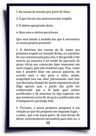 12
1. As causas da mesmo por parte de Deus.
2. O que há em nós anteriormente exigido.
3. O objeto apropriado disso.
4. Seus atos e efeitos peculiares.
Que será falado à medida em que é necessário
ao nosso projeto presente:
1. A doutrina das causas da fé, como sua
primeira origem na vontade divina, e o caminho
de sua comunicação para nós, é tão grande e tão
imersa na maneira e no modo de operação da
graça eficaz em conversão (que manuseei em
outro lugar), pois não insistirei aqui. Pois, como
não é possível falar em poucas palavras, de
acordo com o seu peso e valor, assim,
empenhar-nos em lidar plenamente com isso
nos desviaria demais do nosso argumento atual.
Digo apenas que, a partir daí, pode ser
evidenciado que a fé pela qual somos
justificados é de natureza ou tipo especial, em
que nenhuma outra fé, da qual a justificação não
é inseparável, participa dela.
2. Portanto, a nossa primeira pergunta é em
relação ao que foi proposto em segundo lugar, -
a saber, que é da nossa parte, de uma forma de
dever, anteriormente necessário para isso; ou, o
 