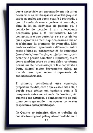 13
que é necessário ser encontrado em nós antes
de crermos na justificação da vida? E digo que se
supõe naqueles em quem essa fé é praticada, a
quem é conferida e em cujo dever é crer nela, a
obra da lei na convicção do pecado; ou, a
convicção do pecado é um antecedente
necessário para a fé justificadora. Muitos
contestaram o que pertence a ela e os efeitos
que ela produz na mente, que colocam a alma no
recebimento da promessa do evangelho. Mas,
embora existam apreensões diferentes sobre
esses efeitos ou concomitantes de convicção
(em calúnia, humilhação, autojulgamento, com
pesar pelo pecado cometido e similares), assim
como também sobre os graus deles, conforme
normalmente necessário para fé e conversão a
Deus, falarei muito brevemente deles, na
medida em que sejam inseparáveis da
convicção afirmada.
E primeiro considerarei essa convicção
propriamente dita, com o que é essencial a ela, e
depois seus efeitos em conjunto com a fé
temporária antes mencionada. Eu farei isso, não
quanto à sua natureza, o conhecimento do qual
tomo como garantido, mas apenas como eles
respeitam à nossa justificação.
(1) Quanto ao primeiro, digo, o trabalho de
convicção em geral, pelo qual a alma do homem
 