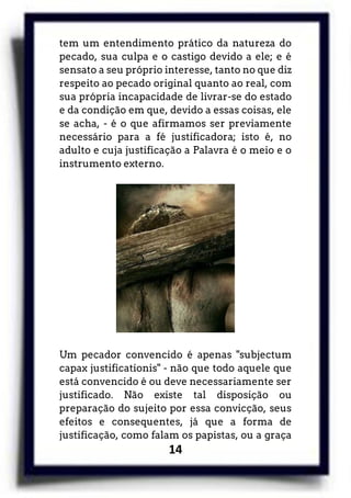14
tem um entendimento prático da natureza do
pecado, sua culpa e o castigo devido a ele; e é
sensato a seu próprio interesse, tanto no que diz
respeito ao pecado original quanto ao real, com
sua própria incapacidade de livrar-se do estado
e da condição em que, devido a essas coisas, ele
se acha, - é o que afirmamos ser previamente
necessário para a fé justificadora; isto é, no
adulto e cuja justificação a Palavra é o meio e o
instrumento externo.
Um pecador convencido é apenas "subjectum
capax justificationis" - não que todo aquele que
está convencido é ou deve necessariamente ser
justificado. Não existe tal disposição ou
preparação do sujeito por essa convicção, seus
efeitos e consequentes, já que a forma de
justificação, como falam os papistas, ou a graça
 