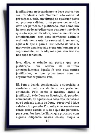 15
justificadora, necessariamente deve ocorrer ou
ser introduzida nela. Também não existe tal
preparação, pois, em virtude de qualquer pacto
ou promessa divina, uma pessoa convencida
deve ser perdoada e justificada. Mas como um
homem pode acreditar com qualquer tipo de fé
que não seja justificadora, como a mencionada
anteriormente, sem essa convicção; assim é
ordinariamente anterior e necessário ser assim,
àquela fé que é para a justificação da vida. A
motivação para isso não é que um homem seja
seguramente justificado; mas que sem isso ele
não pode ser assim.
Isto, digo, é exigido na pessoa que seja
justificada, em ordem da natureza
antecipadamente àquela fé pela qual somos
justificados; o que provaremos com os
argumentos seguintes: Pois,
[1]. Sem a devida consideração e suposição, a
verdadeira natureza da fé nunca pode ser
entendida. Pois, como já mostrou antes, a
justificação é de Deus na libertação do pecador
convencido, ou aquele cuja boca está fechada, e
que é culpado diante de Deus, - suscetível à lei, e
calado sob o pecado. Portanto, é necessário um
senso desse estado, e tudo o que lhe pertence,
para crer. Por isso, Le Blanc, que procurou com
alguma diligência nessas coisas, elogia a
 
