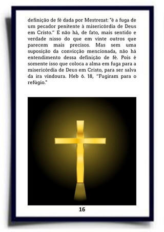 16
definição de fé dada por Mestrezat: "é a fuga de
um pecador penitente à misericórdia de Deus
em Cristo.” E não há, de fato, mais sentido e
verdade nisso do que em vinte outros que
parecem mais precisos. Mas sem uma
suposição da convicção mencionada, não há
entendimento dessa definição de fé. Pois é
somente isso que coloca a alma em fuga para a
misericórdia de Deus em Cristo, para ser salva
da ira vindoura. Heb 6. 18, “Fugiram para o
refúgio."
 