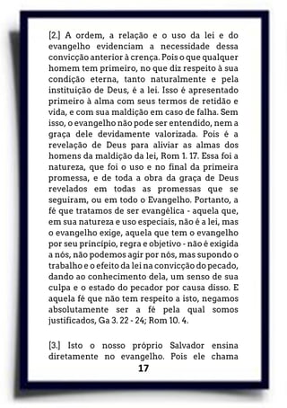 17
[2.] A ordem, a relação e o uso da lei e do
evangelho evidenciam a necessidade dessa
convicção anterior à crença. Pois o que qualquer
homem tem primeiro, no que diz respeito à sua
condição eterna, tanto naturalmente e pela
instituição de Deus, é a lei. Isso é apresentado
primeiro à alma com seus termos de retidão e
vida, e com sua maldição em caso de falha. Sem
isso, o evangelho não pode ser entendido, nem a
graça dele devidamente valorizada. Pois é a
revelação de Deus para aliviar as almas dos
homens da maldição da lei, Rom 1. 17. Essa foi a
natureza, que foi o uso e no final da primeira
promessa, e de toda a obra da graça de Deus
revelados em todas as promessas que se
seguiram, ou em todo o Evangelho. Portanto, a
fé que tratamos de ser evangélica - aquela que,
em sua natureza e uso especiais, não é a lei, mas
o evangelho exige, aquela que tem o evangelho
por seu princípio, regra e objetivo - não é exigida
a nós, não podemos agir por nós, mas supondo o
trabalho e o efeito da lei na convicção do pecado,
dando ao conhecimento dela, um senso de sua
culpa e o estado do pecador por causa disso. E
aquela fé que não tem respeito a isto, negamos
absolutamente ser a fé pela qual somos
justificados, Ga 3. 22 - 24; Rom 10. 4.
[3.] Isto o nosso próprio Salvador ensina
diretamente no evangelho. Pois ele chama
 