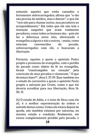 18
somente aqueles que estão cansados e
fortemente sobrecarregados; afirma que “o são
não precisa do médico, mas o doente”; e que ele
“veio não para chamar justos, mas pecadores ao
arrependimento.” Em todos que ele não tem a
intenção naqueles que eram realmente
pecadores, como todos os homens são, - pois ele
faz a diferença entre eles, oferecendo o
evangelho a alguns e não a outros, - senão, como
estavam convencidos do pecado,
sobrecarregados com ele, e buscaram a
libertação.
Portanto, aqueles a quem o apóstolo Pedro
propôs a promessa do evangelho, com o perdão
do pecado como objeto da fé no evangelho,
foram "constrangidos no coração" pela
convicção de seus pecados e clamaram: " O que
devemos fazer?”, Atos 2. 37-39. Esse também era
o estado do carcereiro a quem o apóstolo Paulo
propôs a salvação por Cristo, como o que ele
deveria acreditar para sua libertação, Atos 16.
30, 31.
[4] O estado de Adão, e o trato de Deus com ele
ali, é a melhor representação da ordem e
método destas coisas. Como ele estava depois da
queda, nós também estamos por natureza, no
mesmo estado e condição. Realmente, ele
estava completamente perdido pelo pecado, e
 