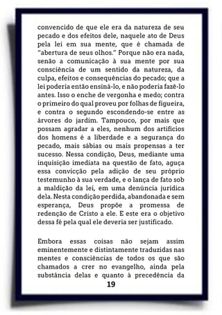 19
convencido de que ele era da natureza de seu
pecado e dos efeitos dele, naquele ato de Deus
pela lei em sua mente, que é chamada de
“abertura de seus olhos.” Porque não era nada,
senão a comunicação à sua mente por sua
consciência de um sentido da natureza, da
culpa, efeitos e consequências do pecado; que a
lei poderia então ensiná-lo, e não poderia fazê-lo
antes. Isso o enche de vergonha e medo; contra
o primeiro do qual proveu por folhas de figueira,
e contra o segundo escondendo-se entre as
árvores do jardim. Tampouco, por mais que
possam agradar a eles, nenhum dos artifícios
dos homens é a liberdade e a segurança do
pecado, mais sábias ou mais propensas a ter
sucesso. Nessa condição, Deus, mediante uma
inquisição imediata na questão de fato, aguça
essa convicção pela adição de seu próprio
testemunho à sua verdade, e o lança de fato sob
a maldição da lei, em uma denúncia jurídica
dela. Nesta condição perdida, abandonada e sem
esperança, Deus propõe a promessa de
redenção de Cristo a ele. E este era o objetivo
dessa fé pela qual ele deveria ser justificado.
Embora essas coisas não sejam assim
eminentemente e distintamente traduzidas nas
mentes e consciências de todos os que são
chamados a crer no evangelho, ainda pela
substância delas e quanto à precedência da
 