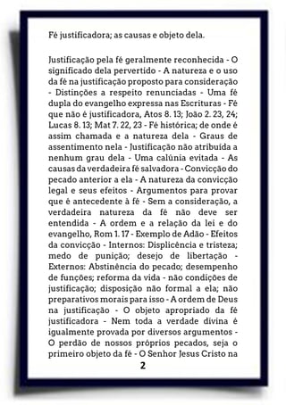 2
Fé justificadora; as causas e objeto dela.
Justificação pela fé geralmente reconhecida - O
significado dela pervertido - A natureza e o uso
da fé na justificação proposto para consideração
- Distinções a respeito renunciadas - Uma fé
dupla do evangelho expressa nas Escrituras - Fé
que não é justificadora, Atos 8. 13; João 2. 23, 24;
Lucas 8. 13; Mat 7. 22, 23 - Fé histórica; de onde é
assim chamada e a natureza dela - Graus de
assentimento nela - Justificação não atribuída a
nenhum grau dela - Uma calúnia evitada - As
causas da verdadeira fé salvadora - Convicção do
pecado anterior a ela - A natureza da convicção
legal e seus efeitos - Argumentos para provar
que é antecedente à fé - Sem a consideração, a
verdadeira natureza da fé não deve ser
entendida - A ordem e a relação da lei e do
evangelho, Rom 1. 17 - Exemplo de Adão - Efeitos
da convicção - Internos: Displicência e tristeza;
medo de punição; desejo de libertação -
Externos: Abstinência do pecado; desempenho
de funções; reforma da vida - não condições de
justificação; disposição não formal a ela; não
preparativos morais para isso - A ordem de Deus
na justificação - O objeto apropriado da fé
justificadora - Nem toda a verdade divina é
igualmente provada por diversos argumentos -
O perdão de nossos próprios pecados, seja o
primeiro objeto da fé - O Senhor Jesus Cristo na
 