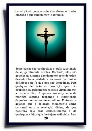 20
convicção do pecado na fé, elas são encontradas
em todo o que sinceramente acredita.
Essas coisas são conhecidas e, pela substância
delas, geralmente aceitas. Contudo, eles são
aqueles que, sendo devidamente considerados,
descobrirão a vaidade e os erros de muitas
definições de fé que nos são impedidas. Pois
qualquer definição ou descrição que não
expresse, ou pelo menos respeite virtualmente,
a respeito disso é apenas um engano, e de
maneira alguma responde à experiência
daqueles que realmente acreditam. E são todos
aqueles que o colocam meramente como
consentimento à revelação divina, de que
natureza seja esse consentimento e de
quaisquer efeitos que lhe sejam atribuídos. Para
 
