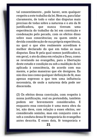 21
tal consentimento , pode haver, sem qualquer
respeito a este trabalho da lei. Nem eu, para falar
claramente, de todo o valor das disputas mais
precisas de todas sobre a natureza e o ato da fé
justificadora, que nunca tiveram uma
experiência do trabalho da lei em convicção e
condenação pelo pecado, com os efeitos disso
sobre suas consciências; ou quem omite a
devida consideração de sua própria experiência,
na qual o que eles realmente acreditam é
melhor declarado do que em todas as suas
disputas. Essa fé pela qual somos justificados é,
em geral, o ato da alma em relação a Deus, como
se revelando no evangelho, para a libertação
deste estado e condição ou sob a maldição da lei
aplicada à consciência, de acordo com sua
mente, e pelas maneiras que ele designou. Eu
não dou isso como qualquer definição de fé, mas
apenas expresso o que tem uma influência
necessária, de onde a natureza dela pode ser
discernida.
(2) Os efeitos dessa convicção, com respeito à
nossa justificação, real ou pretendida, também
podem ser brevemente considerados. E
enquanto essa convicção é uma mera obra da
lei, não deve, com relação a esses efeitos, ser
considerado sozinho, mas em conjunto com e
sob a conduta dessa fé temporária do evangelho
antes descrita. E esses dois, fé temporária e
 