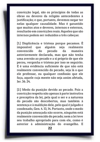 22
convicção legal, são os princípios de todas as
obras ou deveres da religião antecedentes à
justificação; e que, portanto, devemos negar ter
nelas qualquer causalidade. Mas é garantido
que muitos atos e deveres, internos e externos,
resultarão em convicções reais. Aqueles que são
internos podem ser reduzidos a três cabeças:
[1.] Displicência e tristeza porque pecamos. É
impossível que alguém seja realmente
convencido do pecado da maneira
anteriormente declarada, mas que não tenha
uma aversão ao pecado e a si próprio de que ele
pecou, vergonha e tristeza por isso se seguirão.
E é uma evidência suficiente de que não está
realmente convencido do pecado, seja lá o que
ele professar, ou qualquer confissão que ele
faça, aquele cuja mente não seja assim afetada,
Jer. 36. 24.
[2.] Medo da punição devido ao pecado. Pois a
convicção respeita não apenas à parte instrutiva
e preceptiva da lei, pela qual o ser e a natureza
do pecado são descobertos, mas também à
sentença e à maldição dele, pelo qual é julgado e
condenado, Gen. 4. 13, 14. Portanto, onde o medo
da punição ameaçada não ocorre, ninguém está
realmente convencido do pecado; nem a lei teve
seu trabalho apropriado para com ele, como é
anterior à administração do evangelho. E
 