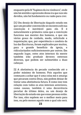 23
enquanto pela fé "fugimos da ira vindoura", onde
não há sentido e apreensão dessa ira que nos são
devidos, não há fundamento ou razão para crer.
[3.] Um desejo de libertação daquele estado em
que um pecador convencido se encontra sob sua
convicção é inevitável para ele. E é
naturalmente a primeira coisa que a convicção
funciona nas mentes dos homens, e que em
vários graus de cuidado, medo, solicitude e
inquietação; que, por experiência e conduta da
luz das Escrituras, foram explicados por muitos,
para o grande benefício da igreja, e
ridicularizados suficientemente por outros. Em
segundo lugar, estes atos internos da mente
também irão produzir deveres externos
diversos, que podem ser submetidos a duas
cabeças:
[1] A abstinência do pecado conhecido até o
poder máximo de homens. Pois aqueles que
começam a achar que é uma coisa má e amarga
que pecaram contra Deus, não podem deixar de
tentar uma abstinência futura. E como isso tem
relação com todos os atos internos anteriores,
como causas, também é uma decorrência
peculiar do último deles, ou um desejo de
libertação do estado em que essas pessoas estão.
Por isso, eles supõem ser o melhor meio para
isso, ou pelo menos aquele sem o qual não será.
 