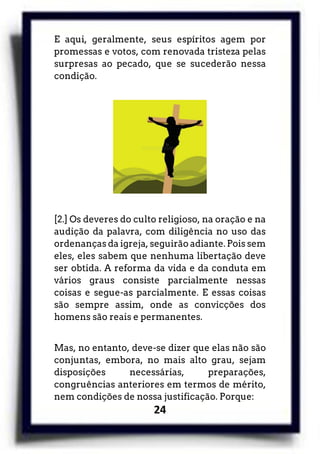 24
E aqui, geralmente, seus espíritos agem por
promessas e votos, com renovada tristeza pelas
surpresas ao pecado, que se sucederão nessa
condição.
[2.] Os deveres do culto religioso, na oração e na
audição da palavra, com diligência no uso das
ordenanças da igreja, seguirão adiante. Pois sem
eles, eles sabem que nenhuma libertação deve
ser obtida. A reforma da vida e da conduta em
vários graus consiste parcialmente nessas
coisas e segue-as parcialmente. E essas coisas
são sempre assim, onde as convicções dos
homens são reais e permanentes.
Mas, no entanto, deve-se dizer que elas não são
conjuntas, embora, no mais alto grau, sejam
disposições necessárias, preparações,
congruências anteriores em termos de mérito,
nem condições de nossa justificação. Porque:
 