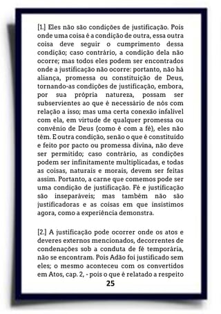 25
[1.] Eles não são condições de justificação. Pois
onde uma coisa é a condição de outra, essa outra
coisa deve seguir o cumprimento dessa
condição; caso contrário, a condição dela não
ocorre; mas todos eles podem ser encontrados
onde a justificação não ocorre: portanto, não há
aliança, promessa ou constituição de Deus,
tornando-as condições de justificação, embora,
por sua própria natureza, possam ser
subservientes ao que é necessário de nós com
relação a isso; mas uma certa conexão infalível
com ela, em virtude de qualquer promessa ou
convênio de Deus (como é com a fé), eles não
têm. E outra condição, senão o que é constituído
e feito por pacto ou promessa divina, não deve
ser permitido; caso contrário, as condições
podem ser infinitamente multiplicadas, e todas
as coisas, naturais e morais, devem ser feitas
assim. Portanto, a carne que comemos pode ser
uma condição de justificação. Fé e justificação
são inseparáveis; mas também não são
justificadoras e as coisas em que insistimos
agora, como a experiência demonstra.
[2.] A justificação pode ocorrer onde os atos e
deveres externos mencionados, decorrentes de
condenações sob a conduta de fé temporária,
não se encontram. Pois Adão foi justificado sem
eles; o mesmo aconteceu com os convertidos
em Atos, cap. 2, - pois o que é relatado a respeito
 