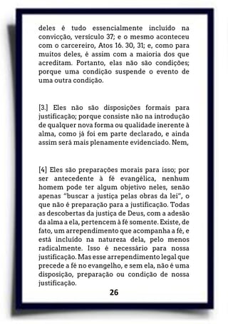 26
deles é tudo essencialmente incluído na
convicção, versículo 37; e o mesmo aconteceu
com o carcereiro, Atos 16. 30, 31; e, como para
muitos deles, é assim com a maioria dos que
acreditam. Portanto, elas não são condições;
porque uma condição suspende o evento de
uma outra condição.
[3.] Eles não são disposições formais para
justificação; porque consiste não na introdução
de qualquer nova forma ou qualidade inerente à
alma, como já foi em parte declarado, e ainda
assim será mais plenamente evidenciado. Nem,
[4] Eles são preparações morais para isso; por
ser antecedente à fé evangélica, nenhum
homem pode ter algum objetivo neles, senão
apenas “buscar a justiça pelas obras da lei”, o
que não é preparação para a justificação. Todas
as descobertas da justiça de Deus, com a adesão
da alma a ela, pertencem à fé somente. Existe, de
fato, um arrependimento que acompanha a fé, e
está incluído na natureza dela, pelo menos
radicalmente. Isso é necessário para nossa
justificação. Mas esse arrependimento legal que
precede a fé no evangelho, e sem ela, não é uma
disposição, preparação ou condição de nossa
justificação.
 