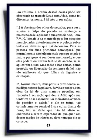27
Em resumo, a ordem dessas coisas pode ser
observada no trato de Deus com Adão, como foi
dito anteriormente. E há três graus nelas:
[1.] A abertura dos olhos do pecador, para ver a
sujeira e culpa do pecado na sentença e
maldição da lei aplicada à sua consciência, Rom.
7. 9, 10. Isso afeta na mente do pecador as coisas
mencionadas anteriormente e o coloca sobre
todos os deveres que daí decorrem. Para as
pessoas em suas primeiras convicções, que
normalmente não julgam mais que seu estado é
mau e perigoso, é seu dever melhorá-lo; e que
eles podem ou devem fazê-lo de acordo, se se
aplicarem a isso. Mas todas essas coisas, como
proteção ou libertação da sentença da lei, não
são melhores do que folhas de figueira e
ocultação.
[2.] Normalmente, Deus por sua providência, ou
na dispensação da palavra, dá vida e poder a esta
obra da lei de uma maneira peculiar; em
resposta à acusação que deu a Adão após sua
tentativa de se esconder. Por meio disso, a “ boca
do pecador é calada” e ele se torna, tão
completamente sensível à sua culpa diante de
Deus, tão satisfeito que não há alívio ou
libertação a serem esperados de qualquer um
desses modos de tristeza ou dever em que ele se
colocou.
 