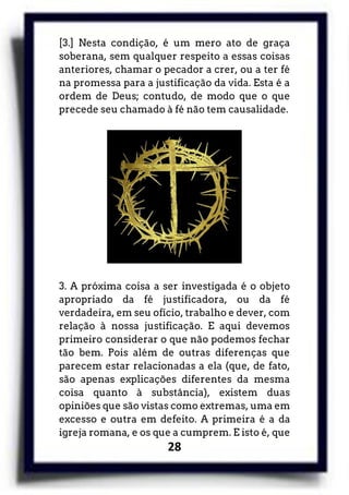 28
[3.] Nesta condição, é um mero ato de graça
soberana, sem qualquer respeito a essas coisas
anteriores, chamar o pecador a crer, ou a ter fé
na promessa para a justificação da vida. Esta é a
ordem de Deus; contudo, de modo que o que
precede seu chamado à fé não tem causalidade.
3. A próxima coisa a ser investigada é o objeto
apropriado da fé justificadora, ou da fé
verdadeira, em seu ofício, trabalho e dever, com
relação à nossa justificação. E aqui devemos
primeiro considerar o que não podemos fechar
tão bem. Pois além de outras diferenças que
parecem estar relacionadas a ela (que, de fato,
são apenas explicações diferentes da mesma
coisa quanto à substância), existem duas
opiniões que são vistas como extremas, uma em
excesso e outra em defeito. A primeira é a da
igreja romana, e os que a cumprem. E isto é, que
 