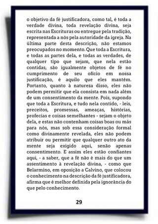 29
o objetivo da fé justificadora, como tal, é toda a
verdade divina, toda revelação divina, seja
escrita nas Escrituras ou entregue pela tradição,
representada a nós pela autoridade da igreja. Na
última parte desta descrição, não estamos
preocupados no momento. Que toda a Escritura,
e todas as partes dela, e todas as verdades, de
qualquer tipo que sejam, que nela estão
contidas, são igualmente objetos de fé no
cumprimento de seu ofício em nossa
justificação, é aquilo que eles mantêm.
Portanto, quanto à natureza disso, eles não
podem permitir que ela consista em nada além
de um consentimento da mente. Pois, supondo
que toda a Escritura, e tudo nela contido, - leis,
preceitos, promessas, ameaças, histórias,
profecias e coisas semelhantes - sejam o objeto
dela, e estas não contenham coisas boas ou más
para nós, mas sob essa consideração formal
como divinamente revelada, eles não podem
atribuir ou permitir que qualquer outro ato da
mente seja exigido aqui, senão apenas
consentimento. E assim eles estão confiantes
aqui, - a saber, que a fé não é mais do que um
assentimento à revelação divina, - como que
Belarmino, em oposição a Calvino, que colocou
o conhecimento na descrição da fé justificadora,
afirma que é melhor definida pela ignorância do
que pelo conhecimento.
 