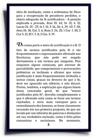 3
obra de mediação, como a ordenança de Deus
para a recuperação de pecadores perdidos, o
objeto adequado da fé justificadora - A posição
explicada e provada, Atos 10. 43; 16. 31; 4. 12;
Lucas 24. 25 - 27; Jo 1. 12; 3. 16, 36; 4. 29, 47; 7. 38;
Atos 26. 18; Col. 2. 6; Rom 3. 24, 25; 1 Cor. 1. 30; 2
Cor 5. 21; Ef 1. 7, 8; 2 Cor. 5. 19.
De nossa parte o meio de justificação é a fé. O
fato de sermos justificados pela fé é tão
frequentemente e expressamente afirmado nas
Escrituras, que não pode ser negado
diretamente e em termos por ninguém. Pois
enquanto alguns começam, por excesso de
parcialidade, que compromissos e provocações
polêmicas os inclinam a afirmar que nossa
justificação é mais frequentemente atribuída a
outras coisas, graças ou deveres do que à fé,
deve ser ignorado em silêncio, e não discuti.
Porém, também, a explicação que alguns fazem
dessa concessão geral, de que "somos
justificados pela fé", derruba completamente o
que é afirmado nela como se fosse em termos
rejeitados; e seria mais vantajoso para o
entendimento dos homens, se fosse claramente
recusado em sua primeira proposta, do que ser
levado por um labirinto de palavras e distinções
até sua verdadeira exclusão, como é feito pelos
romanistas e socinianos. No momento,
 