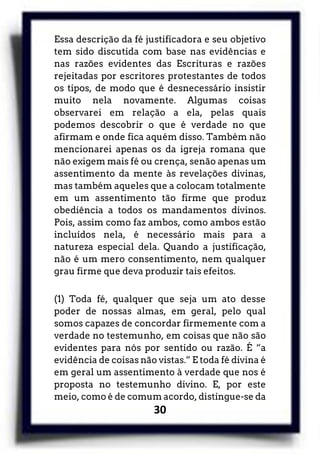 30
Essa descrição da fé justificadora e seu objetivo
tem sido discutida com base nas evidências e
nas razões evidentes das Escrituras e razões
rejeitadas por escritores protestantes de todos
os tipos, de modo que é desnecessário insistir
muito nela novamente. Algumas coisas
observarei em relação a ela, pelas quais
podemos descobrir o que é verdade no que
afirmam e onde fica aquém disso. Também não
mencionarei apenas os da igreja romana que
não exigem mais fé ou crença, senão apenas um
assentimento da mente às revelações divinas,
mas também aqueles que a colocam totalmente
em um assentimento tão firme que produz
obediência a todos os mandamentos divinos.
Pois, assim como faz ambos, como ambos estão
incluídos nela, é necessário mais para a
natureza especial dela. Quando a justificação,
não é um mero consentimento, nem qualquer
grau firme que deva produzir tais efeitos.
(1) Toda fé, qualquer que seja um ato desse
poder de nossas almas, em geral, pelo qual
somos capazes de concordar firmemente com a
verdade no testemunho, em coisas que não são
evidentes para nós por sentido ou razão. É “a
evidência de coisas não vistas.” E toda fé divina é
em geral um assentimento à verdade que nos é
proposta no testemunho divino. E, por este
meio, como é de comum acordo, distingue-se da
 