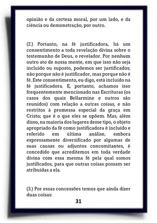 31
opinião e da certeza moral, por um lado, e da
ciência ou demonstração, por outro.
(2.) Portanto, na fé justificadora, há um
consentimento a toda revelação divina sobre o
testemunho de Deus, o revelador. Por nenhum
outro ato de nossa mente, em que isso não seja
incluído ou suposto, podemos ser justificados;
não porque não é justificador, mas porque não é
fé. Este consentimento, eu digo, está incluído na
fé justificadora. E, portanto, achamos isso
frequentemente mencionado nas Escrituras (os
casos dos quais Bellarmine e outros são
reunidos) com relação a outras coisas, e não
restritos à promessa especial da graça em
Cristo; que é o que eles se opõem. Mas, além
disso, na maioria dos lugares desse tipo, o objeto
apropriado da fé como justificadora é incluído e
referido em última análise, embora
expressamente diversificado por algumas de
suas causas ou adjuntos concomitantes, é
concedido que acreditemos em toda verdade
divina com essa mesma fé pela qual somos
justificados, para que outras coisas possam ser
atribuídas a ela.
(3.) Por essas concessões temos que ainda dizer
duas coisas:
 