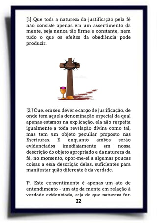 32
[1] Que toda a natureza da justificação pela fé
não consiste apenas em um assentimento da
mente, seja nunca tão firme e constante, nem
tudo o que os efeitos da obediência pode
produzir.
[2.] Que, em seu dever e cargo de justificação, de
onde tem aquela denominação especial da qual
apenas estamos na explicação, ela não respeita
igualmente a toda revelação divina como tal,
mas tem um objeto peculiar proposto nas
Escrituras. E enquanto ambos serão
evidenciados imediatamente em nossa
descrição do objeto apropriado e da natureza da
fé, no momento, opor-me-ei a algumas poucas
coisas a essa descrição delas, suficientes para
manifestar quão diferente é da verdade.
1º. Este consentimento é apenas um ato de
entendimento - um ato da mente em relação à
verdade evidenciada, seja de que natureza for.
 