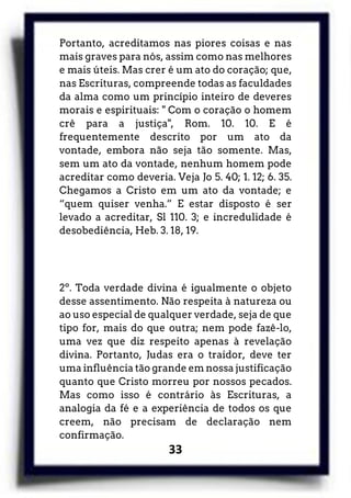 33
Portanto, acreditamos nas piores coisas e nas
mais graves para nós, assim como nas melhores
e mais úteis. Mas crer é um ato do coração; que,
nas Escrituras, compreende todas as faculdades
da alma como um princípio inteiro de deveres
morais e espirituais: " Com o coração o homem
crê para a justiça", Rom. 10. 10. E é
frequentemente descrito por um ato da
vontade, embora não seja tão somente. Mas,
sem um ato da vontade, nenhum homem pode
acreditar como deveria. Veja Jo 5. 40; 1. 12; 6. 35.
Chegamos a Cristo em um ato da vontade; e
“quem quiser venha.” E estar disposto é ser
levado a acreditar, Sl 110. 3; e incredulidade é
desobediência, Heb. 3. 18, 19.
2º. Toda verdade divina é igualmente o objeto
desse assentimento. Não respeita à natureza ou
ao uso especial de qualquer verdade, seja de que
tipo for, mais do que outra; nem pode fazê-lo,
uma vez que diz respeito apenas à revelação
divina. Portanto, Judas era o traidor, deve ter
uma influência tão grande em nossa justificação
quanto que Cristo morreu por nossos pecados.
Mas como isso é contrário às Escrituras, a
analogia da fé e a experiência de todos os que
creem, não precisam de declaração nem
confirmação.
 