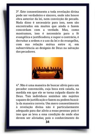 34
3º. Este consentimento a toda revelação divina
pode ser verdadeiro e sincero, onde não houve
obra anterior da lei, nem convicção de pecado.
Nada disso é necessário para isso, nem são
encontrados em muitos que ainda o fazem
concordam com a verdade. Mas, como
mostramos, isso é necessário para a fé
evangélica e justificadora; e supor o contrário, é
derrubar a ordem e o uso da lei e do evangelho,
com sua relação mútua entre si, em
subserviência ao desígnio de Deus na salvação
dos pecadores.
4º. Não é uma maneira de buscar alívio para um
pecador convencido, cuja boca está calada, na
medida em que ele se torna culpado diante de
Deus. Tais indivíduos sozinhos são sujeitos
capazes de justificação e fazem ou podem buscá-
la da maneira correta. Um mero consentimento
à revelação divina não é particularmente
adequado para dar alívio a essas pessoas: pois é
isso que as leva a essa condição de onde elas
devem ser aliviadas; pois o conhecimento do
 