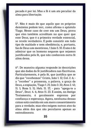 35
pecado é por lei. Mas a fé é um ato peculiar da
alma para libertação.
5º. Não é mais do que aquilo que os próprios
demônios podem terr, como afirma o apóstolo
Tiago. Nesse caso de crer em um Deus, prova
que eles também acreditam no que quer que
esse Deus, que é a primeira verdade essencial,
se revele verdadeiro. E pode consistir em todo
tipo de maldade e sem obediência; e, portanto,
faz de Deus um mentiroso, 1 João 5. 10. E não é de
admirar que os homens neguem que sejamos
justificados pela fé, que não conhecem outra fé
além dessa.
6º. De maneira alguma responde às descrições
que são dadas da fé justificadora nas Escrituras.
Particularmente, é pela fé, que justifica que se
diz que “recebemos” Cristo, João 1. 12; Col. 2. 6; -
a “receber” a promessa, a palavra, a graça de
Deus, a expiação, Tiago 1. 21; João 3. 33; Atos 2. 41;
11. 1; Rom 5. 11; Heb. 11. 17; - para “apega-te a
Deus”, Deut. 4. 4; Atos 11. 23. E assim, no Antigo
Testamento, é geralmente expresso por
confiança e esperança. Agora, nenhuma dessas
coisas está contida em um mero consentimento
para a verdade; mas eles exigem outros atos da
alma além dos que são peculiares apenas ao
entendimento.
 