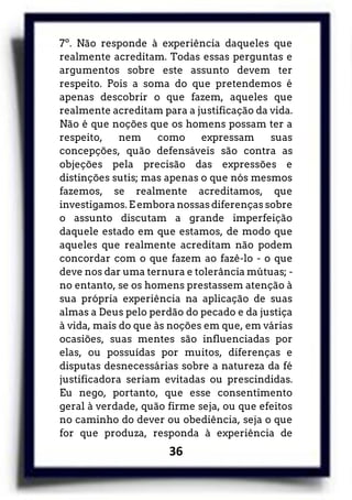 36
7º. Não responde à experiência daqueles que
realmente acreditam. Todas essas perguntas e
argumentos sobre este assunto devem ter
respeito. Pois a soma do que pretendemos é
apenas descobrir o que fazem, aqueles que
realmente acreditam para a justificação da vida.
Não é que noções que os homens possam ter a
respeito, nem como expressam suas
concepções, quão defensáveis são contra as
objeções pela precisão das expressões e
distinções sutis; mas apenas o que nós mesmos
fazemos, se realmente acreditamos, que
investigamos. E embora nossas diferenças sobre
o assunto discutam a grande imperfeição
daquele estado em que estamos, de modo que
aqueles que realmente acreditam não podem
concordar com o que fazem ao fazê-lo - o que
deve nos dar uma ternura e tolerância mútuas; -
no entanto, se os homens prestassem atenção à
sua própria experiência na aplicação de suas
almas a Deus pelo perdão do pecado e da justiça
à vida, mais do que às noções em que, em várias
ocasiões, suas mentes são influenciadas por
elas, ou possuídas por muitos, diferenças e
disputas desnecessárias sobre a natureza da fé
justificadora seriam evitadas ou prescindidas.
Eu nego, portanto, que esse consentimento
geral à verdade, quão firme seja, ou que efeitos
no caminho do dever ou obediência, seja o que
for que produza, responda à experiência de
 