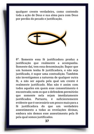 37
qualquer crente verdadeiro, como contendo
toda a ação de Deus e sua alma para com Deus
por perdão do pecado e justificação.
8º. Somente essa fé justificadora produz a
justificação que realmente a acompanha.
Somente daí, tem essa denominação. Supor que
um homem tenha fé justificadora, e não seja
justificado, é supor uma contradição. Também
não investigamos a natureza de qualquer outra
fé, a não ser aquela pela qual um crente é
realmente justificado. Mas não é assim com
todos aqueles em quem esse consentimento é
encontrado; nem os que o defendem permitirão
que somente nela sejam imediatamente
justificados. Portanto, é suficientemente
evidente que é necessário um pouco mais para a
fé justificadora do que um verdadeiro
assentimento a todas as revelações divinas,
embora nós demos esse assentimento pela fé
pela qual somos justificados.
 