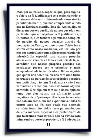 38
Mas, por outro lado, supõe-se que, para alguns,
o objeto da fé justificadora seja assim contido, e
a natureza dela assim determinada a um ato tão
peculiar da mente, que não compreende o todo
que na Escritura é atribuído a ela. Assim, alguns
disseram que é o perdão de nossos pecados, em
particular, que é o objetivo da fé justificadora; -
fé, portanto, eles tornam a persuasão completa
do perdão de nossos pecados através da
mediação de Cristo; ou que o que Cristo fez e
sofreu como nosso mediador, ele fez isso por
nós em particular: e uma aplicação particular de
misericórdia especial para nossas próprias
almas e consciências é feita a essência da fé; ou
acreditar que nossos próprios pecados são
perdoados parece ser o primeiro e mais
adequado ato da fé justificadora. Daí se seguiria
que quem não acredita, ou não tem uma firme
persuasão do perdão de seus próprios pecados,
em particular, não tem fé salvadora - não é um
verdadeiro crente; que não é de forma alguma
admitido. E se alguém tem ou é dessa opinião,
temo que eles sejam, na afirmação disso,
negativos da própria experiência; ou, talvez, eles
não sabiam como, em sua experiência, todos os
outros atos de fé, nos quais sua essência
consiste, foram incluídos nessa persuasão, que
de uma maneira especial eles pretendiam: de
que falaremos mais tarde. E não há dúvida para
mim, senão o que eles propõem, a fé é adequada,
 
