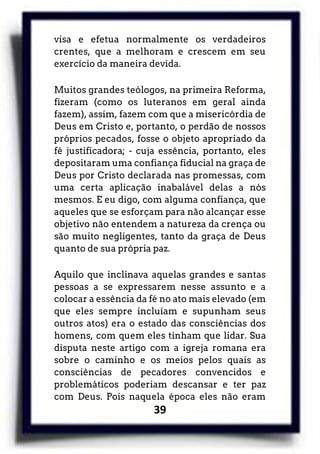 39
visa e efetua normalmente os verdadeiros
crentes, que a melhoram e crescem em seu
exercício da maneira devida.
Muitos grandes teólogos, na primeira Reforma,
fizeram (como os luteranos em geral ainda
fazem), assim, fazem com que a misericórdia de
Deus em Cristo e, portanto, o perdão de nossos
próprios pecados, fosse o objeto apropriado da
fé justificadora; - cuja essência, portanto, eles
depositaram uma confiança fiducial na graça de
Deus por Cristo declarada nas promessas, com
uma certa aplicação inabalável delas a nós
mesmos. E eu digo, com alguma confiança, que
aqueles que se esforçam para não alcançar esse
objetivo não entendem a natureza da crença ou
são muito negligentes, tanto da graça de Deus
quanto de sua própria paz.
Aquilo que inclinava aquelas grandes e santas
pessoas a se expressarem nesse assunto e a
colocar a essência da fé no ato mais elevado (em
que eles sempre incluíam e supunham seus
outros atos) era o estado das consciências dos
homens, com quem eles tinham que lidar. Sua
disputa neste artigo com a igreja romana era
sobre o caminho e os meios pelos quais as
consciências de pecadores convencidos e
problemáticos poderiam descansar e ter paz
com Deus. Pois naquela época eles não eram
 